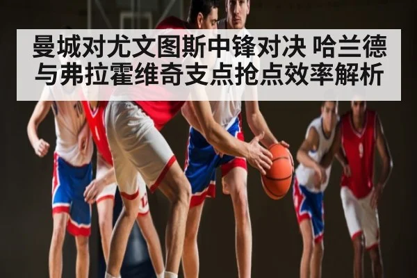 曼城对尤文图斯中锋对决 哈兰德与弗拉霍维奇支点抢点效率解析